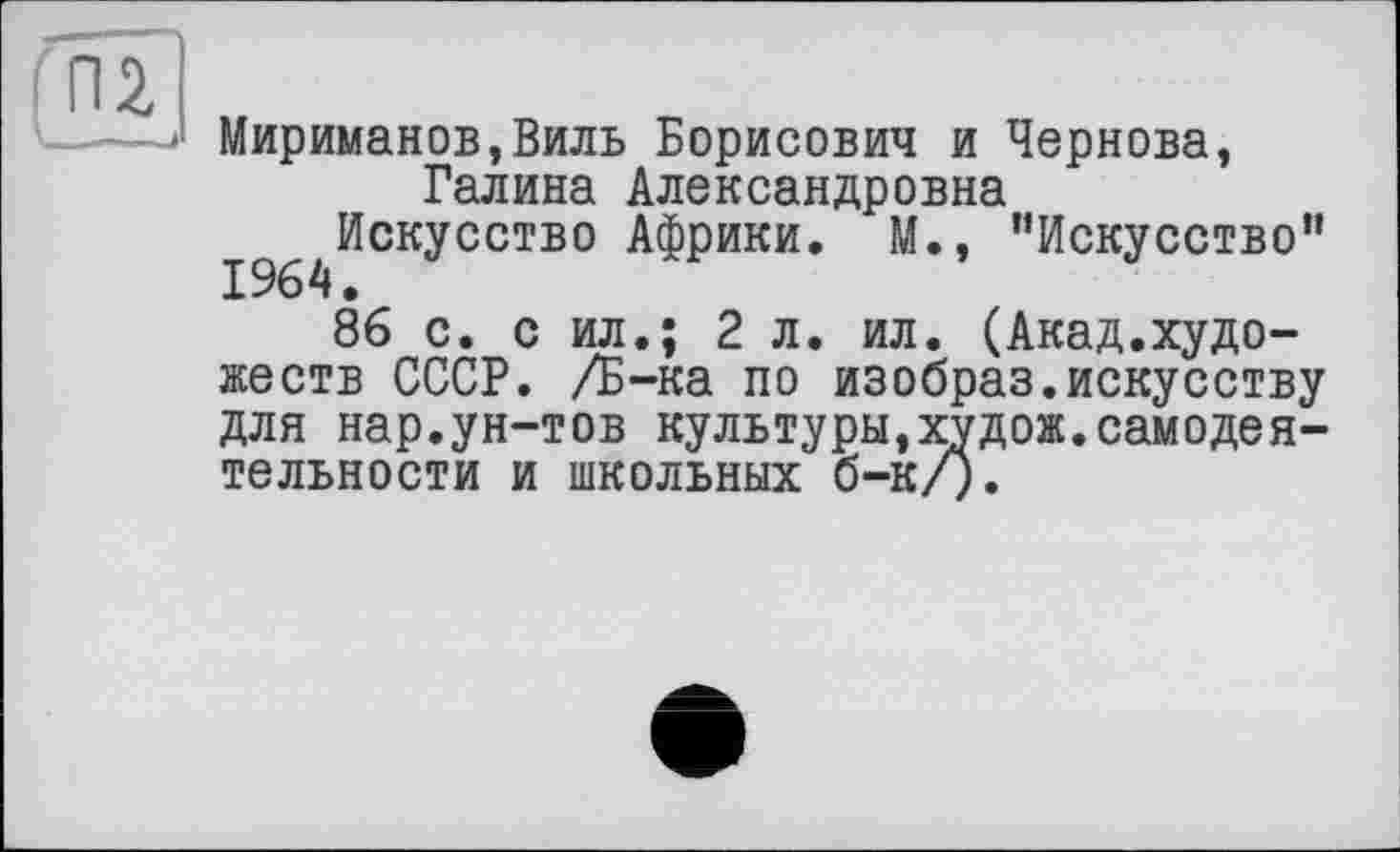 ﻿Мириманов,Виль Борисович и Чернова, Галина Александровна
^^Искусство Африки. М., ’’Искусство”
86 с. с ил.; 2л. ил. (Акад.художеств СССР. /Б-ка по изобраз.искусству для нар.ун-тов культуры,худож.самодеятельности и школьных б-к/).